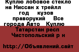 Куплю лобовое стекло на Ниссан х трейлл 2014 год 32 кузов , праворукий  - Все города Авто » Куплю   . Татарстан респ.,Чистопольский р-н